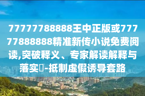 77777788888王中正版或77777888888精準新傳小說免費閱讀,突破釋義、專家解讀解釋與落實?-抵制虛假誘導套路